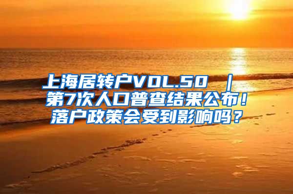 上海居转户VOL.50 ｜ 第7次人口普查结果公布！落户政策会受到影响吗？