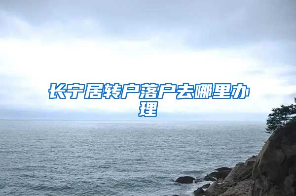 长宁居转户落户去哪里办理
