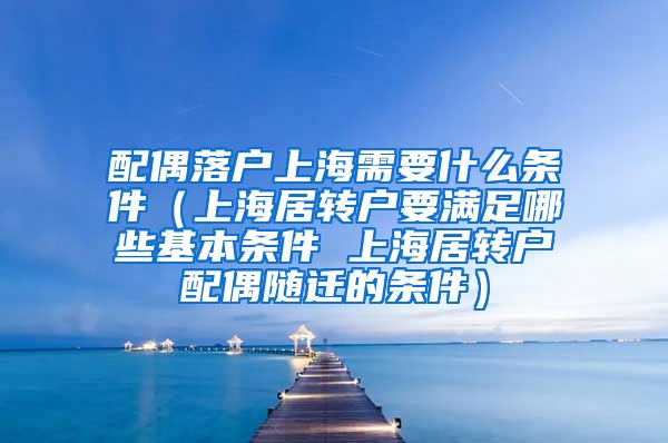 配偶落户上海需要什么条件（上海居转户要满足哪些基本条件 上海居转户配偶随迁的条件）