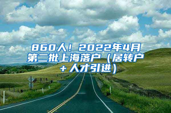 860人！2022年4月第二批上海落户（居转户＋人才引进）