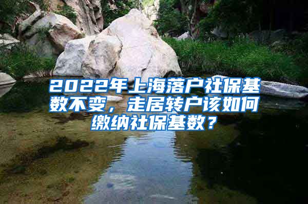 2022年上海落户社保基数不变，走居转户该如何缴纳社保基数？