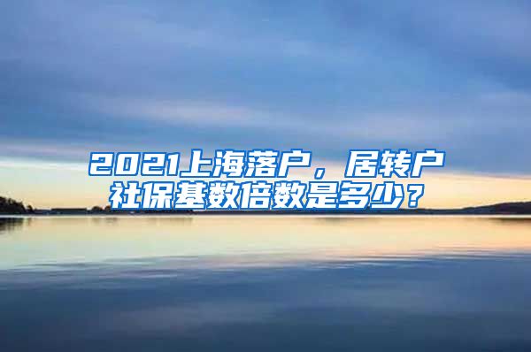 2021上海落户，居转户社保基数倍数是多少？