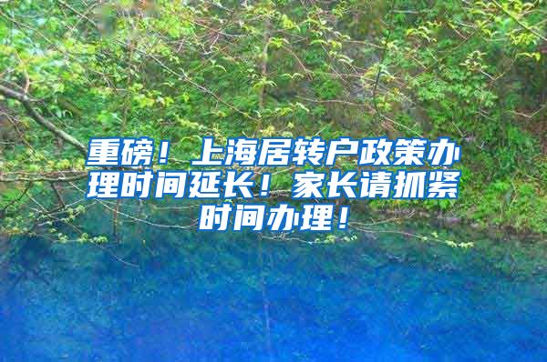 重磅！上海居转户政策办理时间延长！家长请抓紧时间办理！