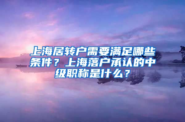 上海居转户需要满足哪些条件？上海落户承认的中级职称是什么？