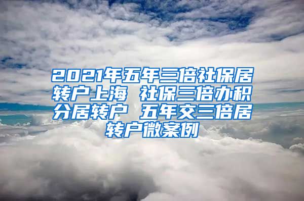 2021年五年三倍社保居转户上海 社保三倍办积分居转户 五年交三倍居转户微案例