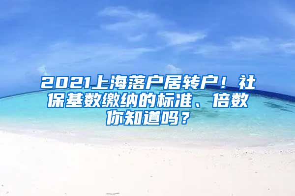 2021上海落户居转户！社保基数缴纳的标准、倍数你知道吗？