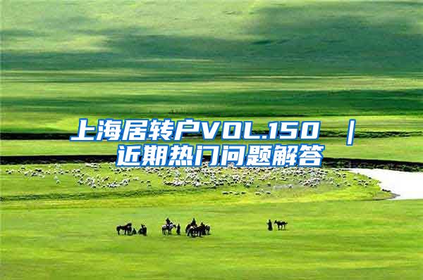 上海居转户VOL.150 ｜ 近期热门问题解答