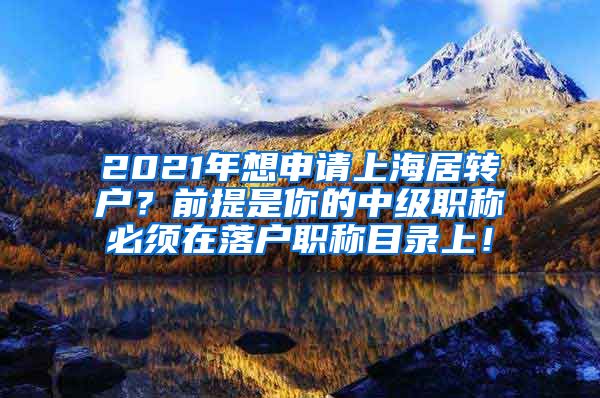 2021年想申请上海居转户？前提是你的中级职称必须在落户职称目录上！