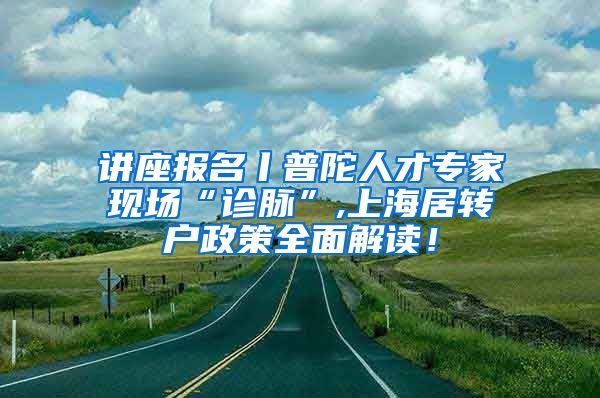 讲座报名丨普陀人才专家现场“诊脉”,上海居转户政策全面解读！