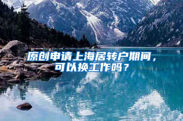 原创申请上海居转户期间，可以换工作吗？