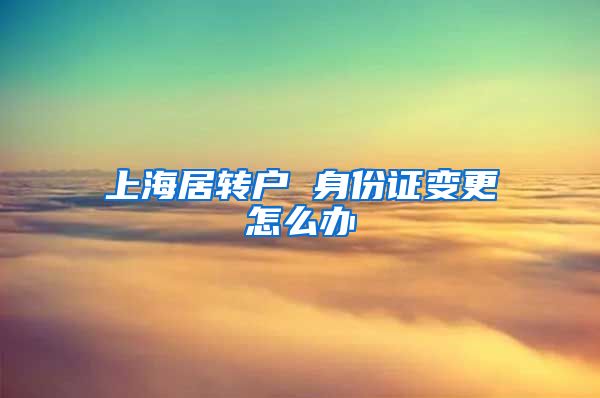 上海居转户 身份证变更怎么办