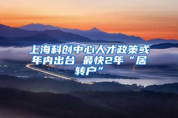 上海科创中心人才政策或年内出台 最快2年“居转户”