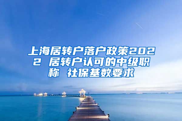 上海居转户落户政策2022 居转户认可的中级职称 社保基数要求