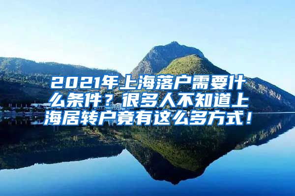 2021年上海落户需要什么条件？很多人不知道上海居转户竟有这么多方式！