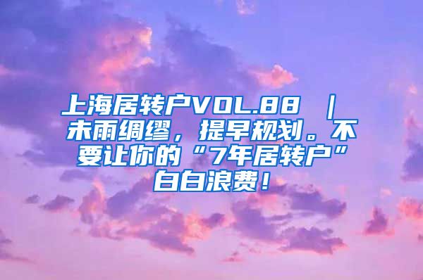 上海居转户VOL.88 ｜ 未雨绸缪，提早规划。不要让你的“7年居转户”白白浪费！