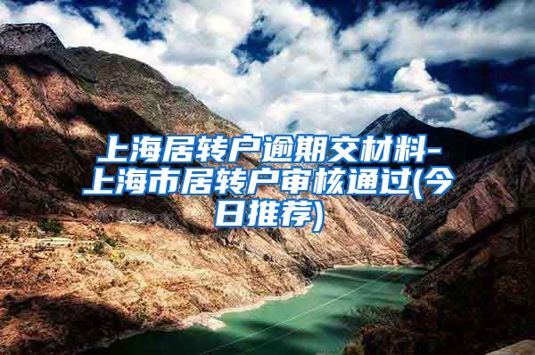 上海居转户逾期交材料-上海市居转户审核通过(今日推荐)