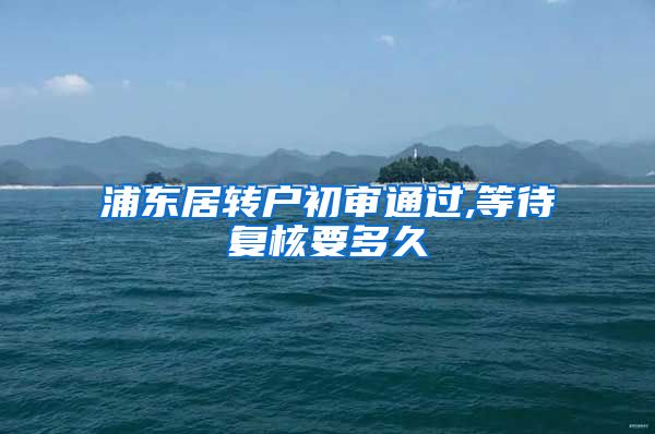 浦东居转户初审通过,等待复核要多久