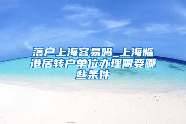 落户上海容易吗_上海临港居转户单位办理需要哪些条件