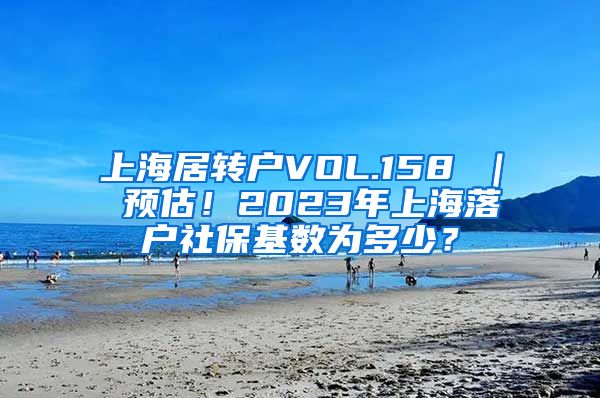 上海居转户VOL.158 ｜ 预估！2023年上海落户社保基数为多少？