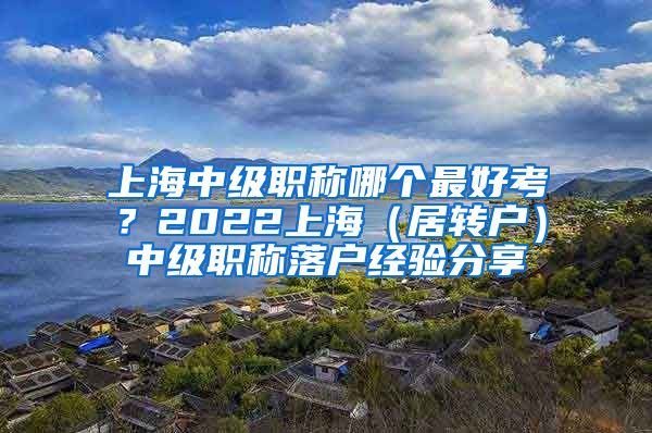 上海中级职称哪个最好考？2022上海（居转户）中级职称落户经验分享