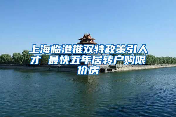 上海临港推双特政策引人才 最快五年居转户购限价房