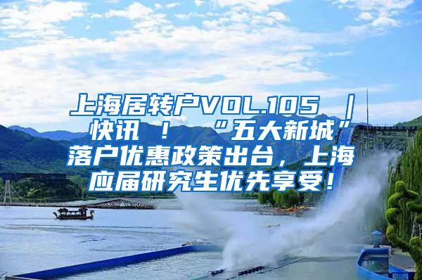 上海居转户VOL.105 ｜ 快讯 ！ “五大新城”落户优惠政策出台，上海应届研究生优先享受！