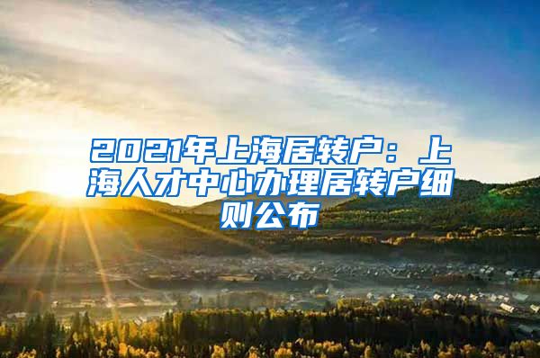 2021年上海居转户：上海人才中心办理居转户细则公布