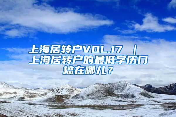 上海居转户VOL.17 ｜ 上海居转户的最低学历门槛在哪儿？