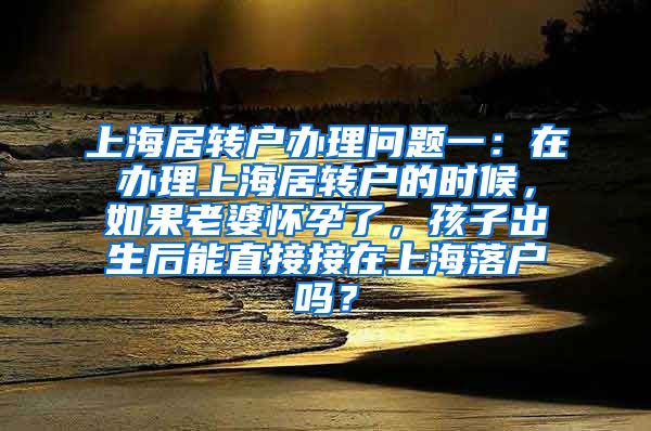 上海居转户办理问题一：在办理上海居转户的时候，如果老婆怀孕了，孩子出生后能直接接在上海落户吗？
