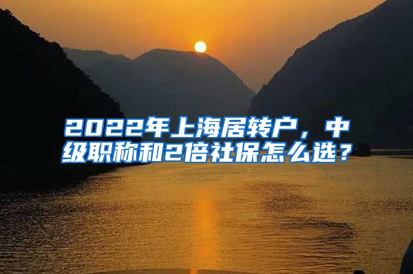 2022年上海居转户，中级职称和2倍社保怎么选？