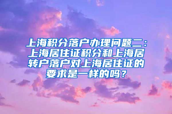 上海积分落户办理问题二：上海居住证积分和上海居转户落户对上海居住证的要求是一样的吗？