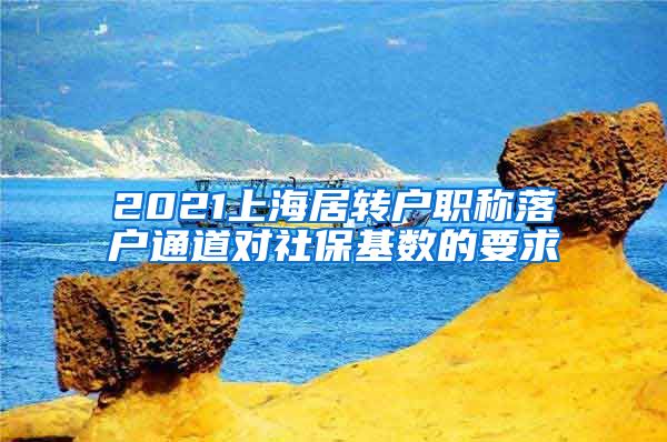 2021上海居转户职称落户通道对社保基数的要求
