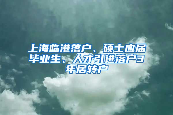 上海临港落户、硕士应届毕业生、人才引进落户3年居转户
