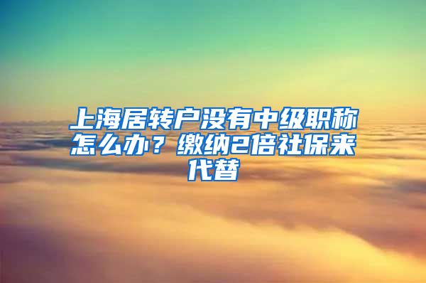 上海居转户没有中级职称怎么办？缴纳2倍社保来代替