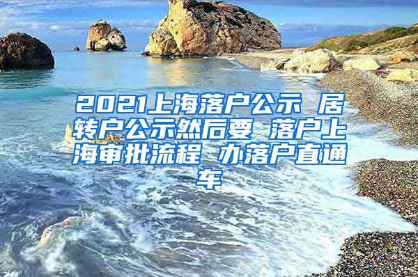 2021上海落户公示 居转户公示然后要 落户上海审批流程 办落户直通车