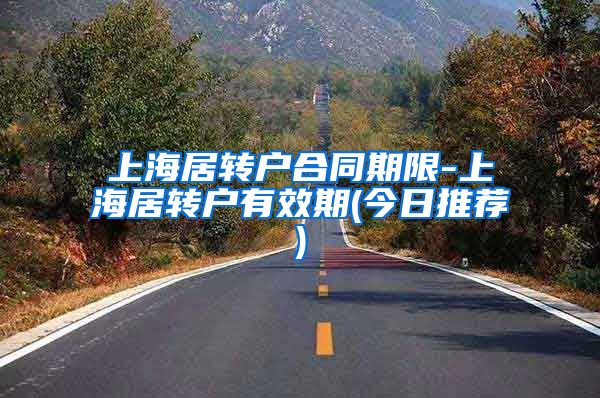 上海居转户合同期限-上海居转户有效期(今日推荐)