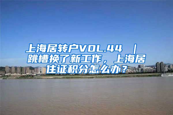 上海居转户VOL.44 ｜ 跳槽换了新工作，上海居住证积分怎么办？