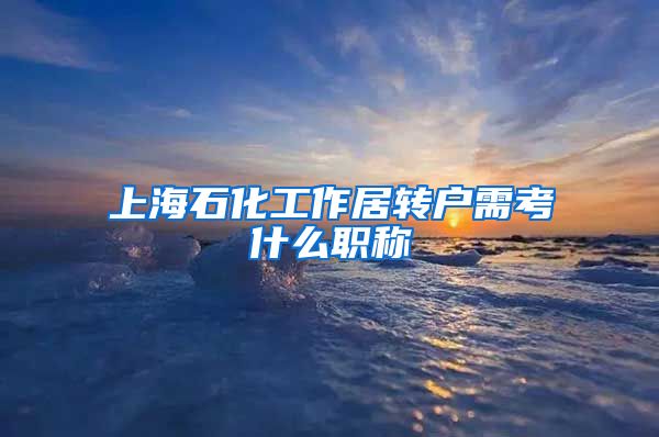上海石化工作居转户需考什么职称