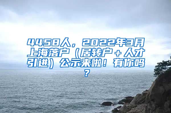 4458人，2022年3月上海落户（居转户＋人才引进）公示来啦！有你吗？