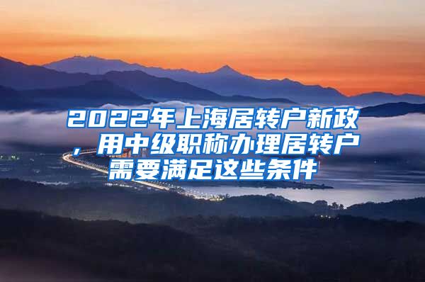 2022年上海居转户新政，用中级职称办理居转户需要满足这些条件