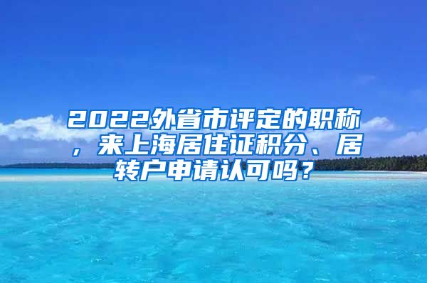 2022外省市评定的职称，来上海居住证积分、居转户申请认可吗？