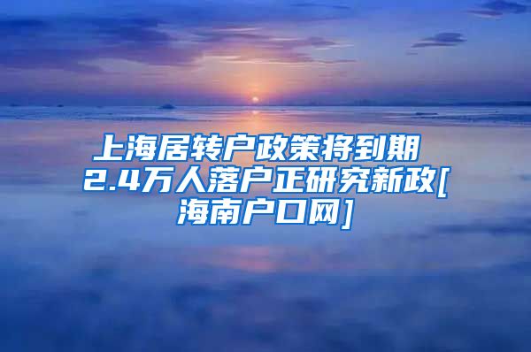 上海居转户政策将到期 2.4万人落户正研究新政[海南户口网]