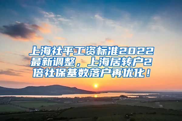 上海社平工资标准2022最新调整，上海居转户2倍社保基数落户再优化！
