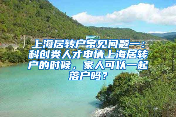 上海居转户常见问题一：科创类人才申请上海居转户的时候，家人可以一起落户吗？