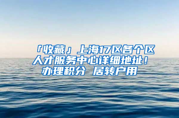 「收藏」上海17区各个区人才服务中心详细地址！办理积分 居转户用