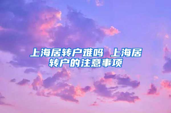 上海居转户难吗 上海居转户的注意事项