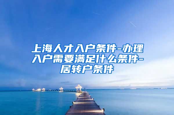 上海人才入户条件-办理入户需要满足什么条件-居转户条件