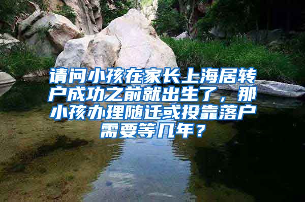 请问小孩在家长上海居转户成功之前就出生了，那小孩办理随迁或投靠落户需要等几年？
