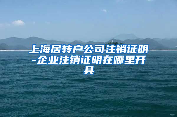 上海居转户公司注销证明-企业注销证明在哪里开具