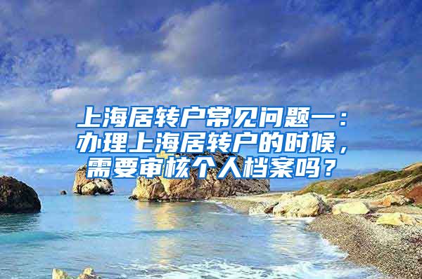 上海居转户常见问题一：办理上海居转户的时候，需要审核个人档案吗？